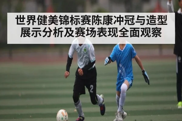 世界健美锦标赛陈康冲冠与造型展示分析及赛场表现全面观察