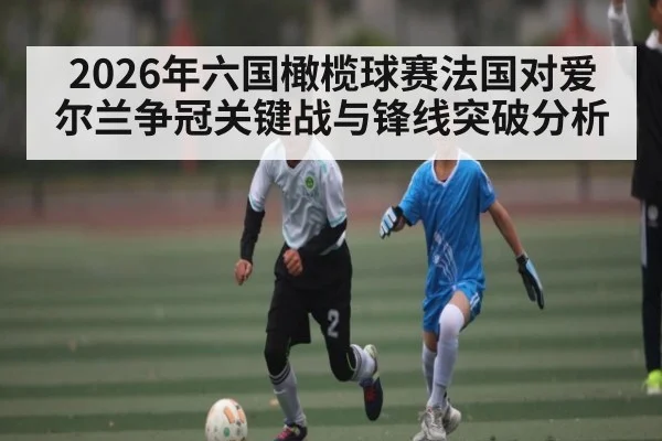 2026年六国橄榄球赛法国对爱尔兰争冠关键战与锋线突破分析